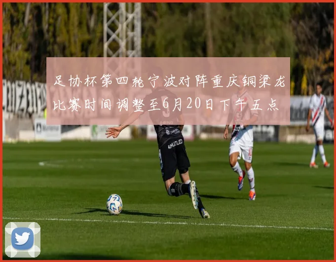 足协杯第四轮宁波对阵重庆铜梁龙比赛时间调整至6月20日下午五点