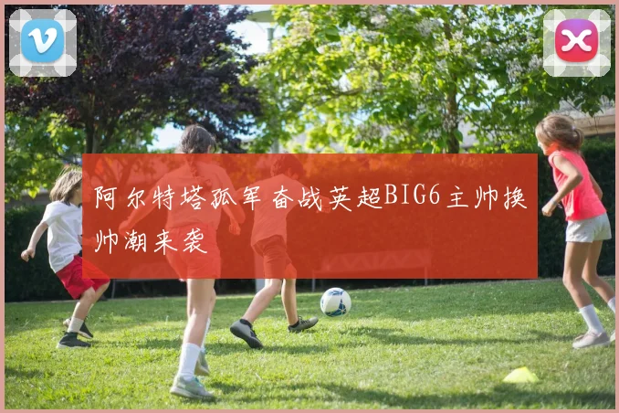 阿尔特塔孤军奋战英超BIG6主帅换帅潮来袭