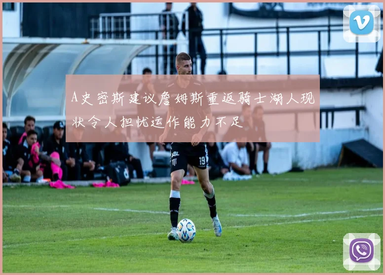 A史密斯建议詹姆斯重返骑士湖人现状令人担忧运作能力不足