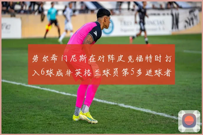 劳尔希门尼斯在对阵皮克福特时打入6球成非英格兰球员第5多进球者