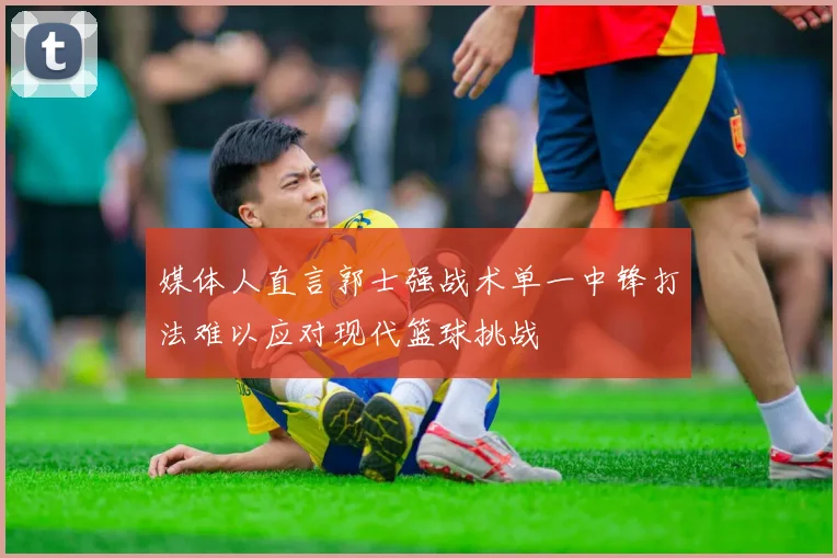 媒体人直言郭士强战术单一中锋打法难以应对现代篮球挑战