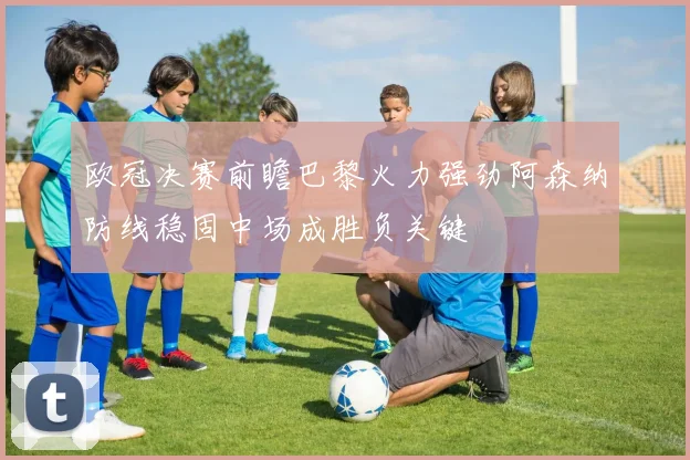 欧冠决赛前瞻巴黎火力强劲阿森纳防线稳固中场成胜负关键