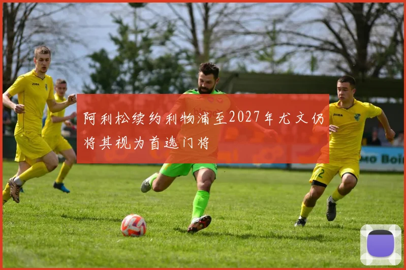 阿利松续约利物浦至2027年尤文仍将其视为首选门将