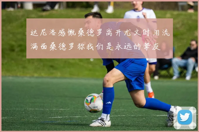 达尼洛感慨桑德罗离开尤文时泪流满面桑德罗称我们是永远的挚友