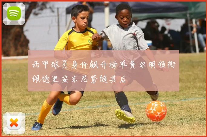 西甲球员身价飙升榜单费尔明领衔佩德里安东尼紧随其后