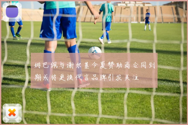 姆巴佩与谢尔基今夏赞助商合同到期或将更换代言品牌引发关注
