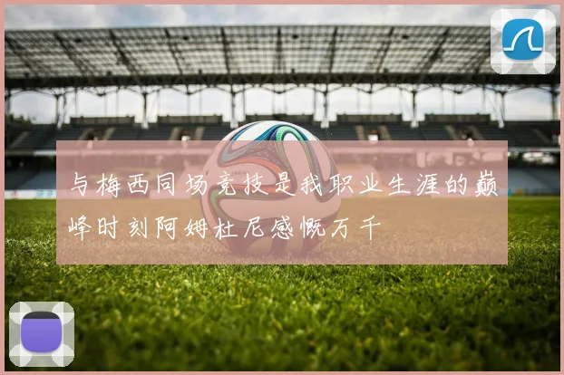 与梅西同场竞技是我职业生涯的巅峰时刻阿姆杜尼感慨万千