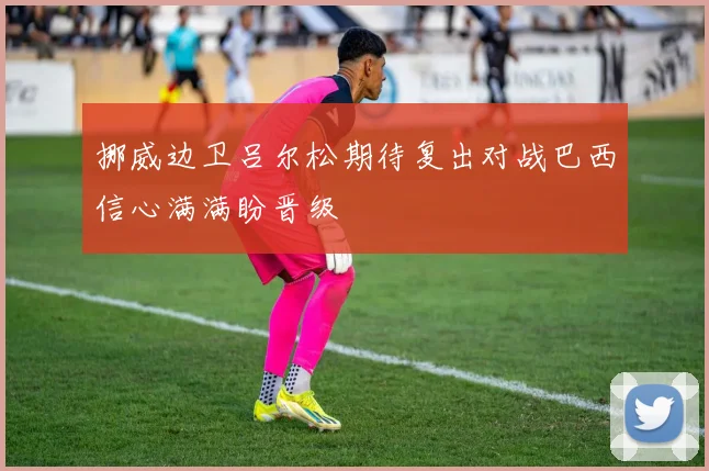 挪威边卫吕尔松期待复出对战巴西信心满满盼晋级