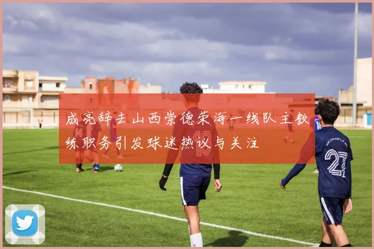 成亮辞去山西崇德荣海一线队主教练职务引发球迷热议与关注