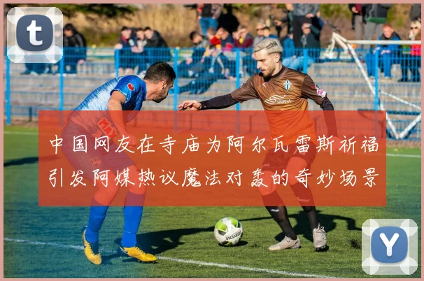 中国网友在寺庙为阿尔瓦雷斯祈福引发阿媒热议魔法对轰的奇妙场景