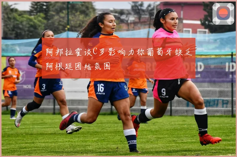 阿邦拉霍谈C罗影响力称葡萄牙缺乏阿根廷团结氛围