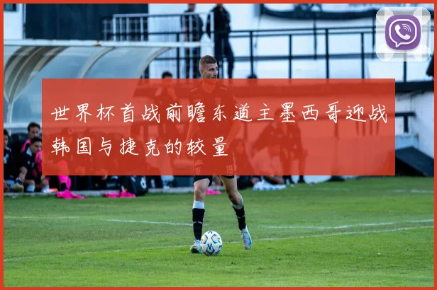 世界杯首战前瞻东道主墨西哥迎战韩国与捷克的较量