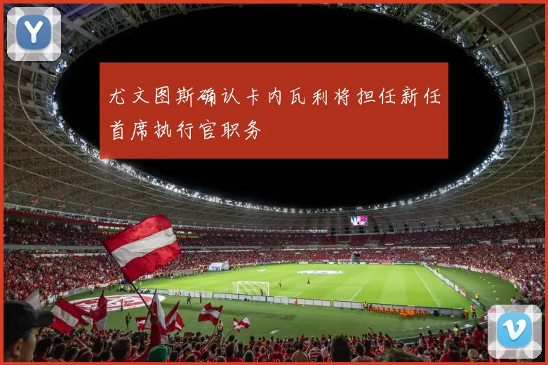 尤文图斯确认卡内瓦利将担任新任首席执行官职务