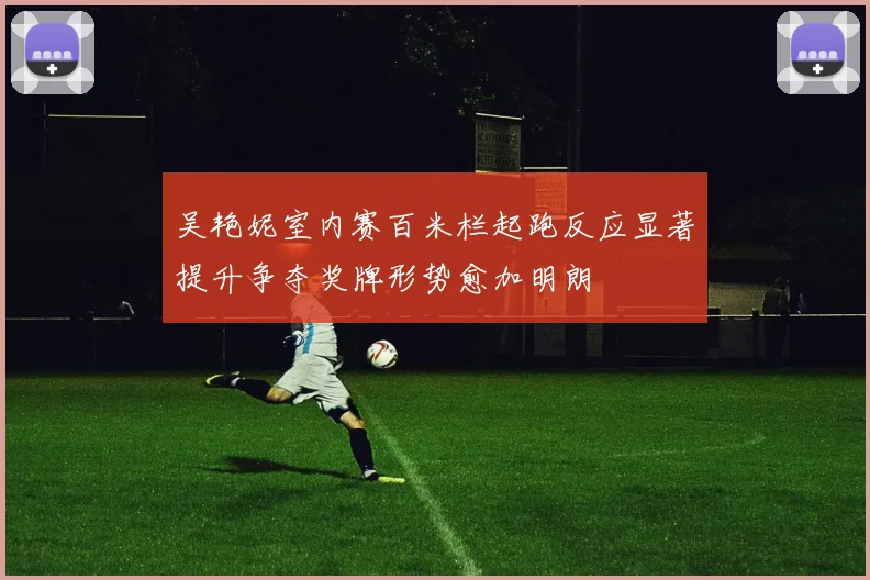 吴艳妮室内赛百米栏起跑反应显著提升争夺奖牌形势愈加明朗