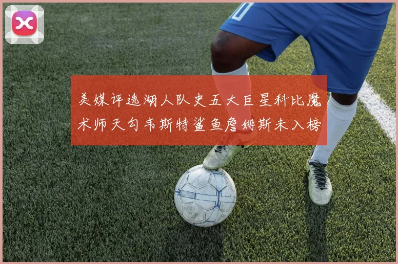 美媒评选湖人队史五大巨星科比魔术师天勾韦斯特鲨鱼詹姆斯未入榜引争议