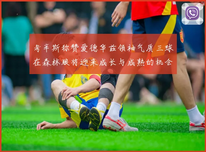 考辛斯称赞爱德华兹领袖气质三球在森林狼将迎来成长与成熟的机会