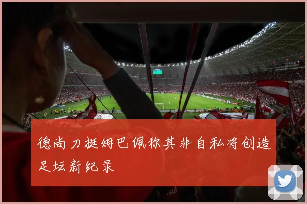德尚力挺姆巴佩称其非自私将创造足坛新纪录