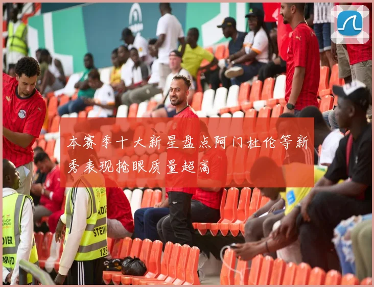 本赛季十大新星盘点阿门杜伦等新秀表现抢眼质量超高