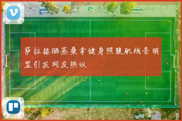 萨拉赫晒蒸桑拿健身照腹肌线条明显引发网友热议