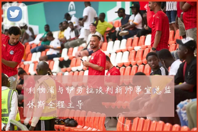 利物浦与伊劳拉谈判新帅事宜总监休斯全程主导