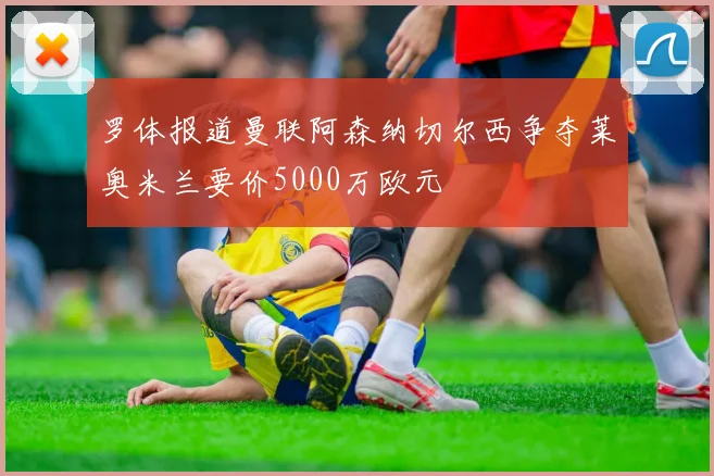 罗体报道曼联阿森纳切尔西争夺莱奥米兰要价5000万欧元