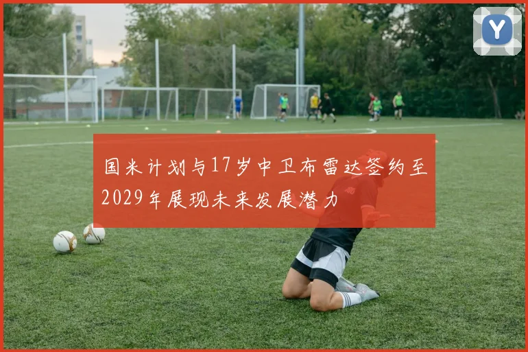 国米计划与17岁中卫布雷达签约至2029年展现未来发展潜力