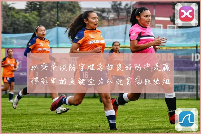 林秉圣谈防守理念称良好防守是赢得冠军的关键全力以赴贯彻教练组战术