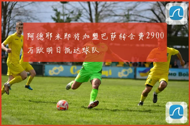 阿德耶米即将加盟巴萨转会费2900万欧明日抵达球队